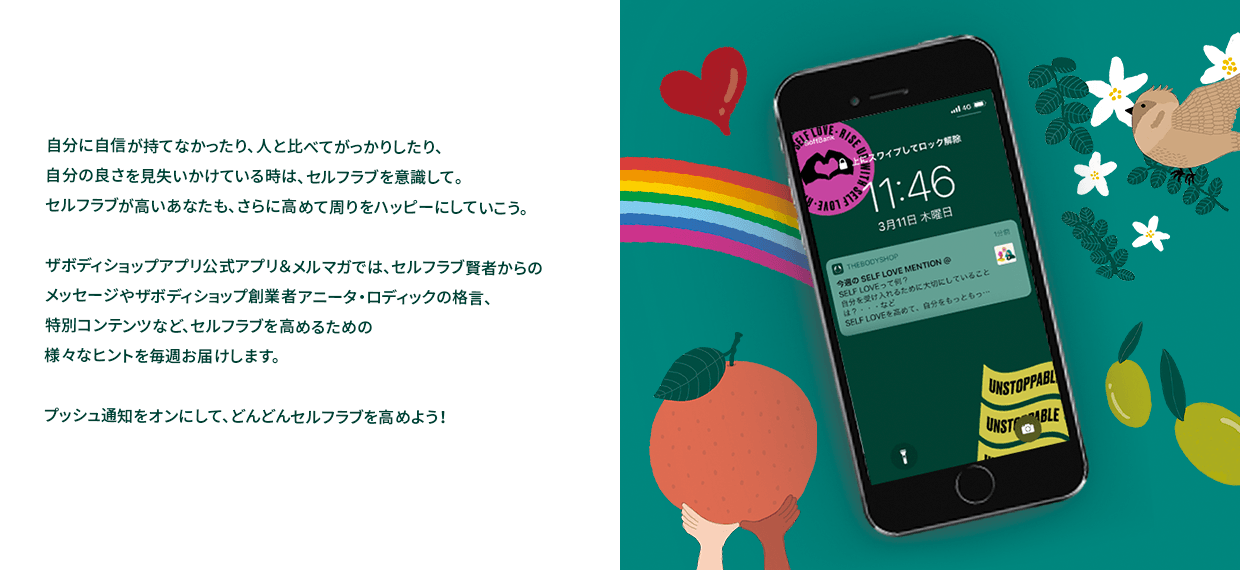 自分に自信が持てなかったり、人と比べてがっかりしたり、自分の良さを見失いかけている時は、セルフラブを意識して。セルフラブが高いあなたも、さらに高めて周りをハッピーにしていこう。ザボディショップアプリ公式アプリ&メルマガでは、セルフラブ賢者からのメッセージやザボディショップ創業者アニータ・ロディックの格言、特別コンテンツなど、セルフラブを高めるための様々なヒントを毎週お届けします。プッシュ通知をオンにして、どんどんセルフラブを高めよう!
